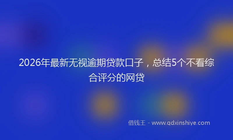 2026年最新无视逾期贷款口子，总结5个不看综合评分的网贷