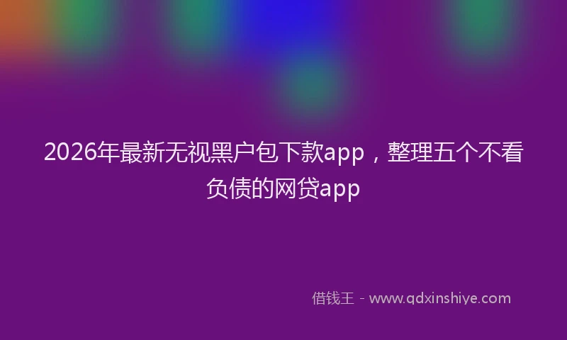 2026年最新无视黑户包下款app，整理五个不看负债的网贷app