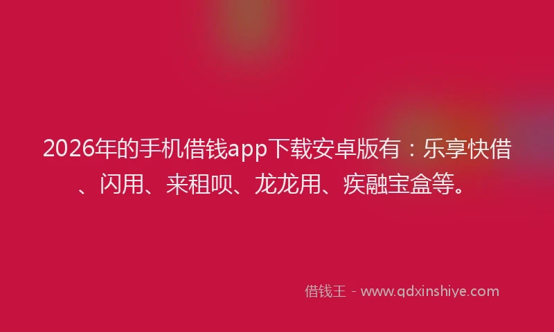 2026年的手机借钱app下载安卓版有：乐享快借、闪用、来租呗、龙龙用、疾融宝盒等。