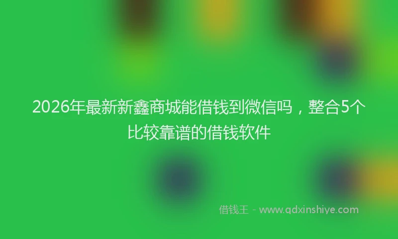 2026年最新新鑫商城能借钱到微信吗，整合5个比较靠谱的借钱软件