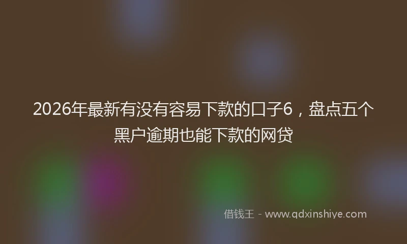 2026年最新有没有容易下款的口子6，盘点五个黑户逾期也能下款的网贷