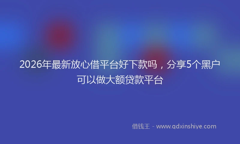 2026年最新放心借平台好下款吗，分享5个黑户可以做大额贷款平台