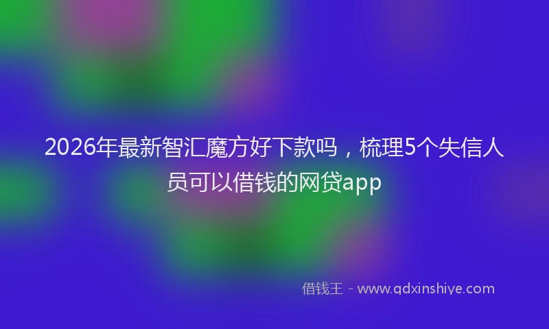 2026年最新智汇魔方好下款吗，梳理5个失信人员可以借钱的网贷app