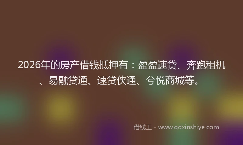 2026年的房产借钱抵押有：盈盈速贷、奔跑租机、易融贷通、速贷侠通、兮悦商城等。