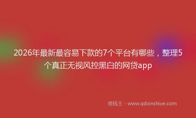 2026年最新最容易下款的7个平台有哪些，整理5个真正无视风控黑白的网贷app