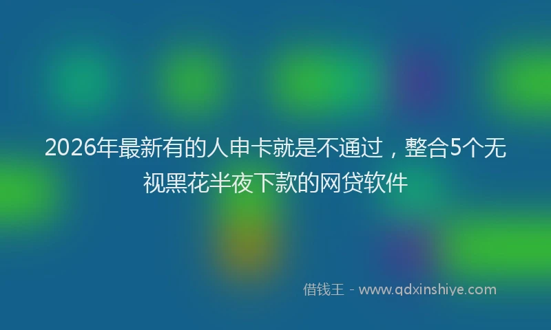 2026年最新有的人申卡就是不通过，整合5个无视黑花半夜下款的网贷软件