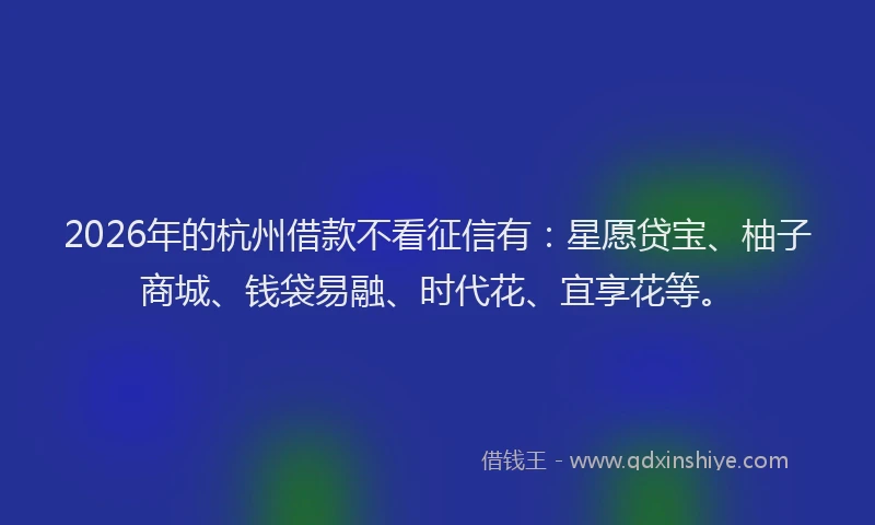 2026年的杭州借款不看征信有：星愿贷宝、柚子商城、钱袋易融、时代花、宜享花等。