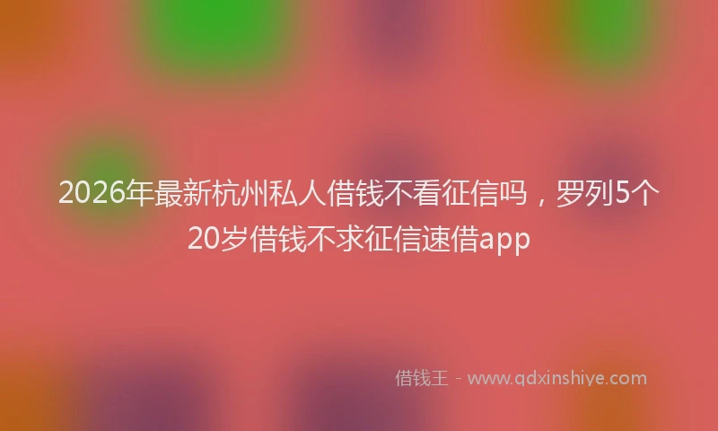 2026年最新杭州私人借钱不看征信吗，罗列5个20岁借钱不求征信速借app