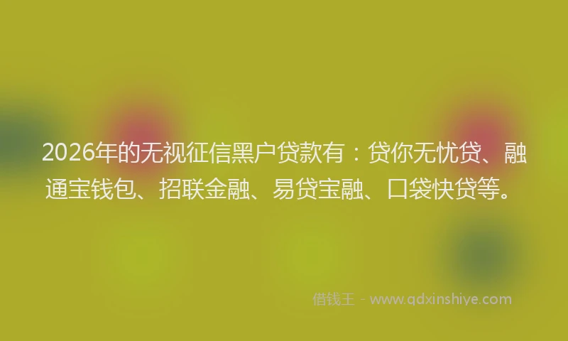 2026年的无视征信黑户贷款有：贷你无忧贷、融通宝钱包、招联金融、易贷宝融、口袋快贷等。
