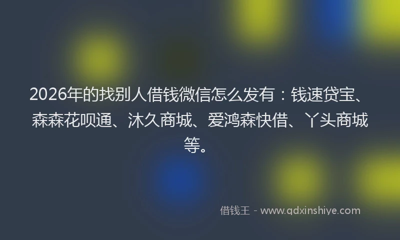 2026年的找别人借钱微信怎么发有：钱速贷宝、森森花呗通、沐久商城、爱鸿森快借、丫头商城等。