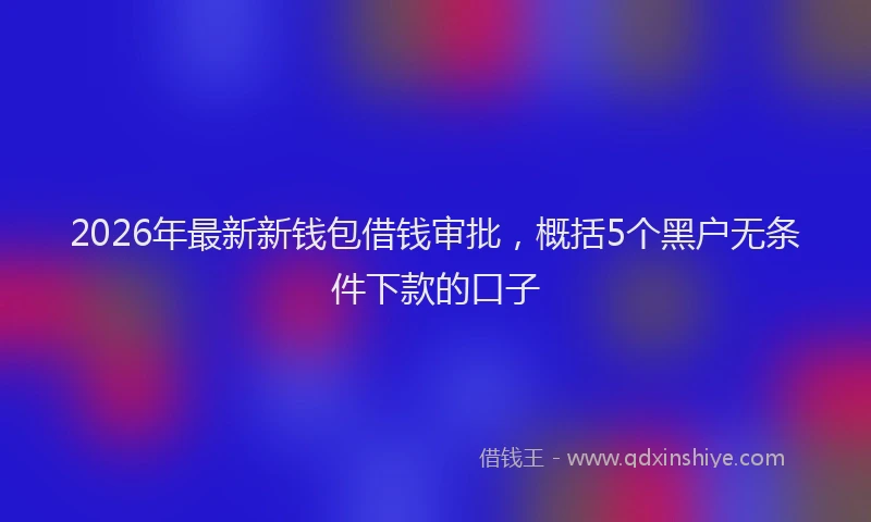 2026年最新新钱包借钱审批，概括5个黑户无条件下款的口子