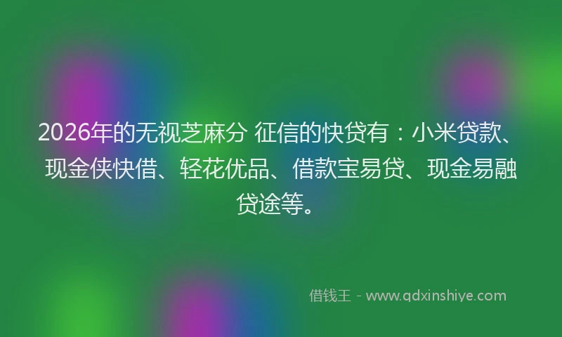 2026年的无视芝麻分 征信的快贷有：小米贷款、现金侠快借、轻花优品、借款宝易贷、现金易融贷途等。