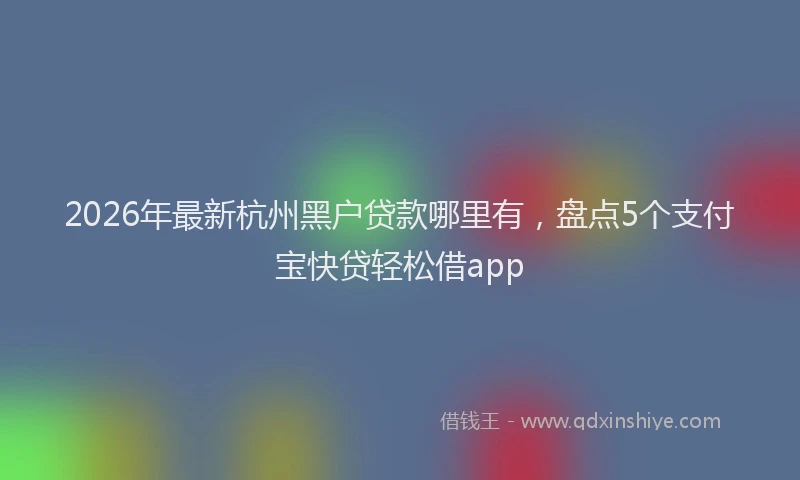 2026年最新杭州黑户贷款哪里有，盘点5个支付宝快贷轻松借app