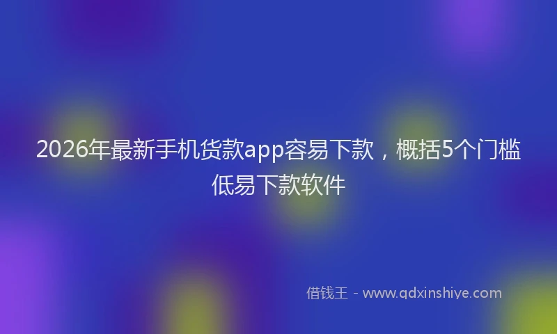 2026年最新手机货款app容易下款，概括5个门槛低易下款软件