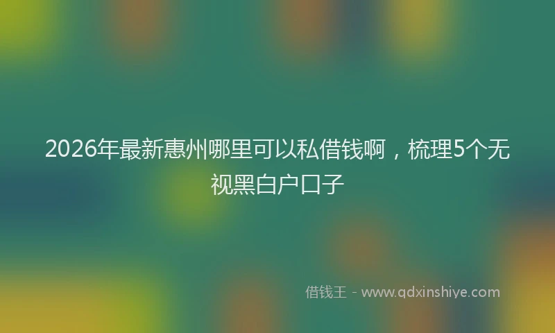 2026年最新惠州哪里可以私借钱啊，梳理5个无视黑白户口子