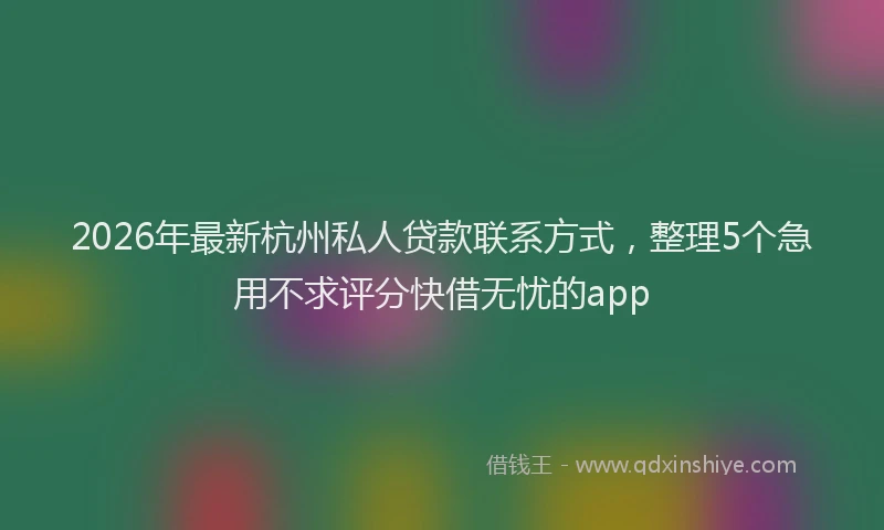 2026年最新杭州私人贷款联系方式，整理5个急用不求评分快借无忧的app