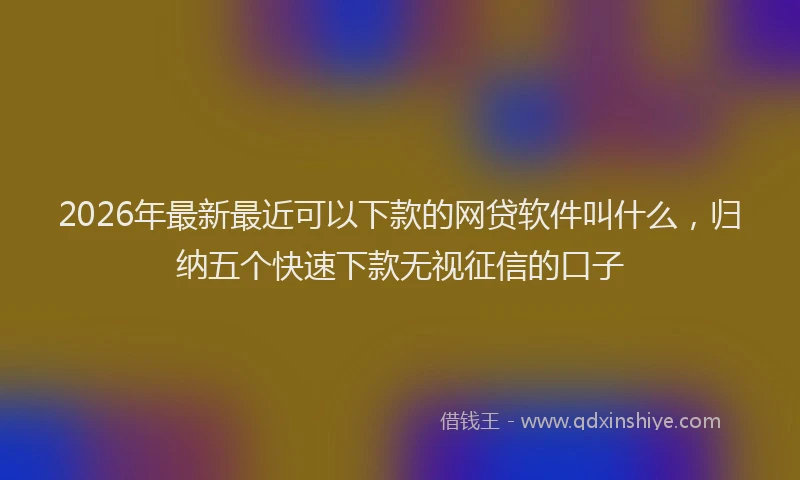 2026年最新最近可以下款的网贷软件叫什么，归纳五个快速下款无视征信的口子