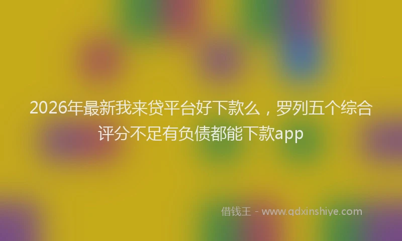2026年最新我来贷平台好下款么，罗列五个综合评分不足有负债都能下款app