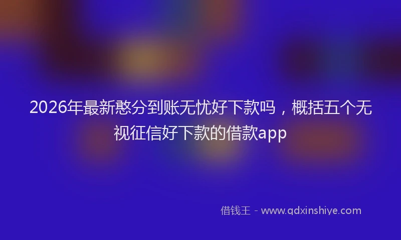 2026年最新憨分到账无忧好下款吗，概括五个无视征信好下款的借款app