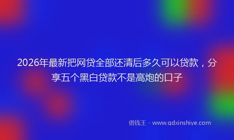2026年最新把网贷全部还清后多久可以贷款，分享五个黑白贷款不是高炮的口子