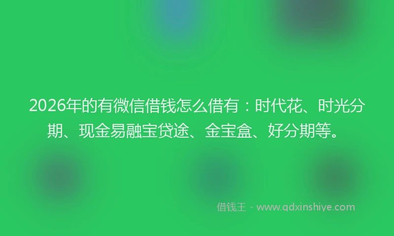 2026年的有微信借钱怎么借有：时代花、时光分期、现金易融宝贷途、金宝盒、好分期等。