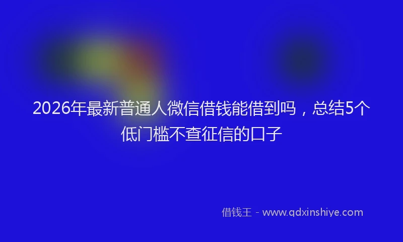2026年最新普通人微信借钱能借到吗，总结5个低门槛不查征信的口子