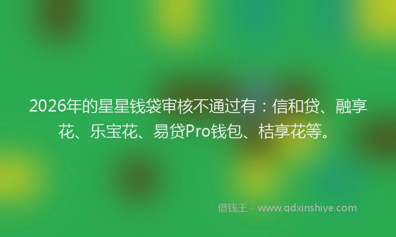 2026年的星星钱袋审核不通过有：信和贷、融享花、乐宝花、易贷Pro钱包、桔享花等。