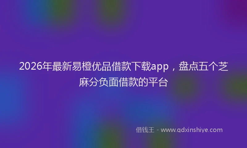 2026年最新易橙优品借款下载app，盘点五个芝麻分负面借款的平台