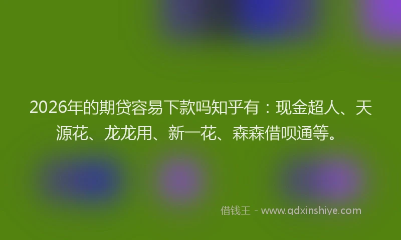 2026年的期贷容易下款吗知乎有：现金超人、天源花、龙龙用、新一花、森森借呗通等。