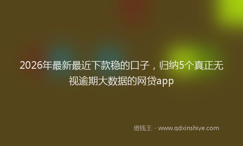 2026年最新最近下款稳的口子，归纳5个真正无视逾期大数据的网贷app