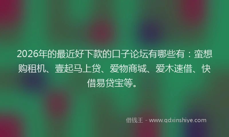 2026年的最近好下款的口子论坛有哪些有：蛮想购租机、壹起马上贷、爱物商城、爱木速借、快借易贷宝等。
