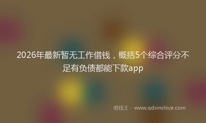 2026年最新暂无工作借钱，概括5个综合评分不足有负债都能下款app