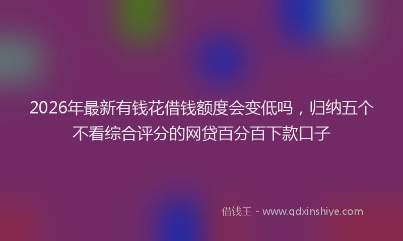2026年最新有钱花借钱额度会变低吗，归纳五个不看综合评分的网贷百分百下款口子