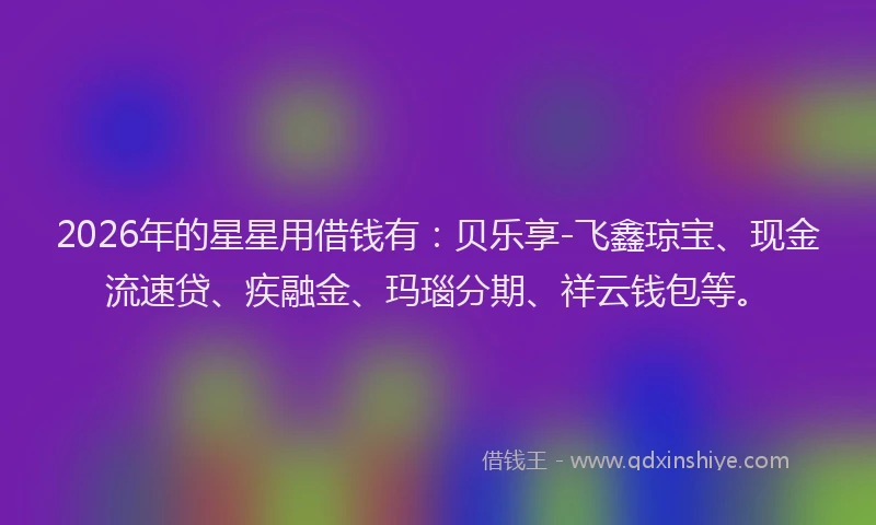 2026年的星星用借钱有：贝乐享-飞鑫琼宝、现金流速贷、疾融金、玛瑙分期、祥云钱包等。