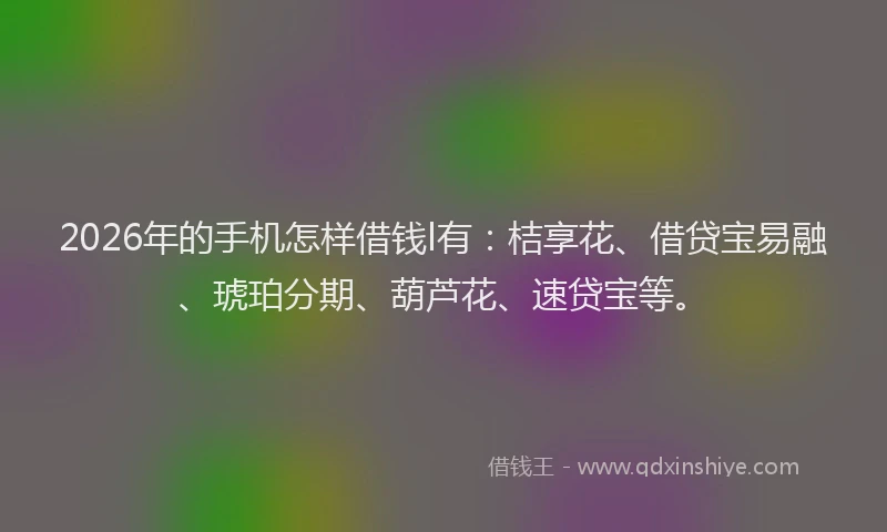 2026年的手机怎样借钱l有：桔享花、借贷宝易融、琥珀分期、葫芦花、速贷宝等。