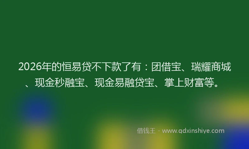 2026年的恒易贷不下款了有：团借宝、瑞耀商城、现金秒融宝、现金易融贷宝、掌上财富等。