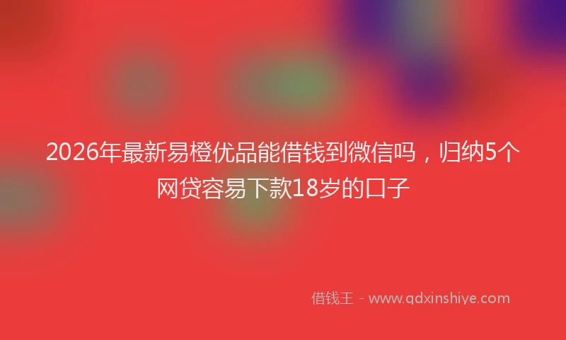 2026年最新易橙优品能借钱到微信吗，归纳5个网贷容易下款18岁的口子