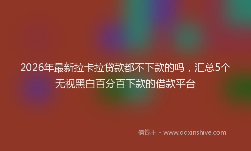 2026年最新拉卡拉贷款都不下款的吗，汇总5个无视黑白百分百下款的借款平台