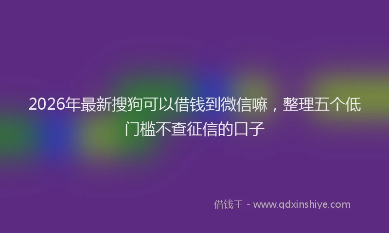 2026年最新搜狗可以借钱到微信嘛，整理五个低门槛不查征信的口子