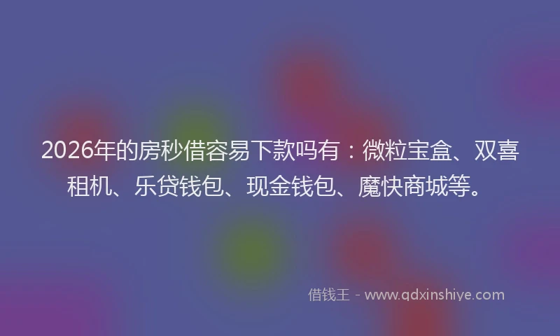 2026年的房秒借容易下款吗有：微粒宝盒、双喜租机、乐贷钱包、现金钱包、魔快商城等。