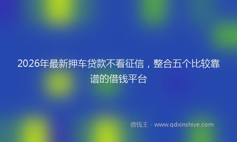 2026年最新押车贷款不看征信，整合五个比较靠谱的借钱平台