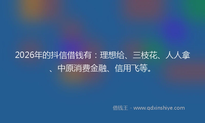 2026年的抖信借钱有：理想给、三枝花、人人拿、中原消费金融、信用飞等。