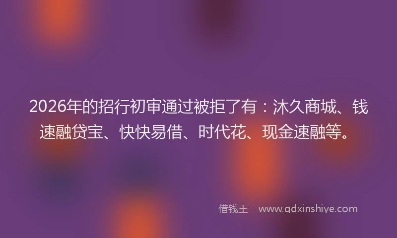 2026年的招行初审通过被拒了有：沐久商城、钱速融贷宝、快快易借、时代花、现金速融等。