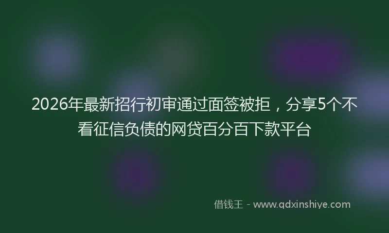 2026年最新招行初审通过面签被拒，分享5个不看征信负债的网贷百分百下款平台