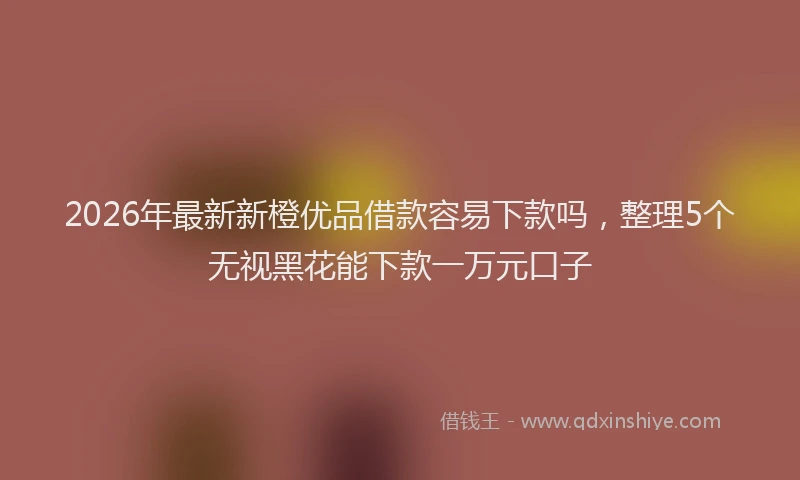 2026年最新新橙优品借款容易下款吗，整理5个无视黑花能下款一万元口子