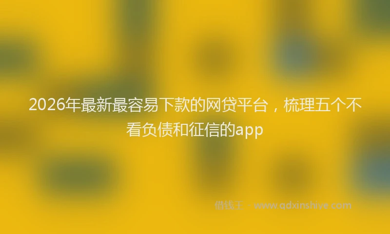 2026年最新最容易下款的网贷平台，梳理五个不看负债和征信的app