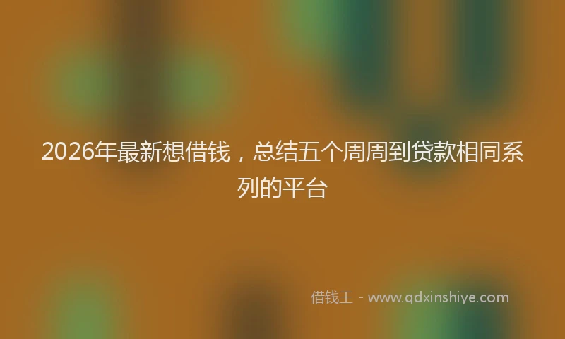 2026年最新想借钱，总结五个周周到贷款相同系列的平台