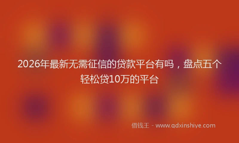 2026年最新无需征信的贷款平台有吗，盘点五个轻松贷10万的平台
