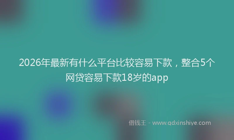 2026年最新有什么平台比较容易下款，整合5个网贷容易下款18岁的app