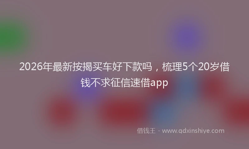 2026年最新按揭买车好下款吗，梳理5个20岁借钱不求征信速借app